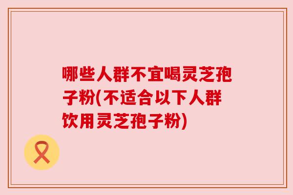 哪些人群不宜喝灵芝孢子粉(不适合以下人群饮用灵芝孢子粉)