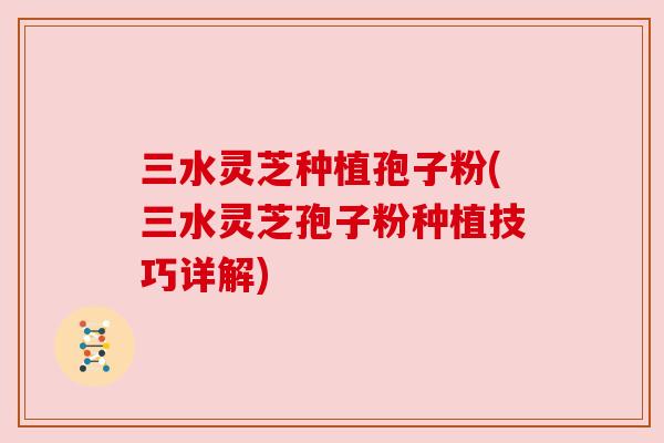三水灵芝种植孢子粉(三水灵芝孢子粉种植技巧详解)