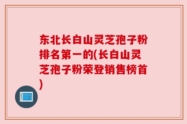 东北长白山灵芝孢子粉排名第一的(长白山灵芝孢子粉荣登销售榜首)
