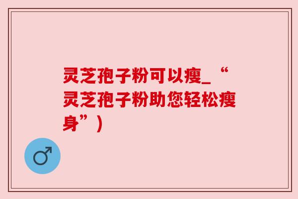 灵芝孢子粉可以瘦_“灵芝孢子粉助您轻松瘦身”)