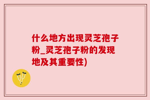 什么地方出现灵芝孢子粉_灵芝孢子粉的发现地及其重要性)