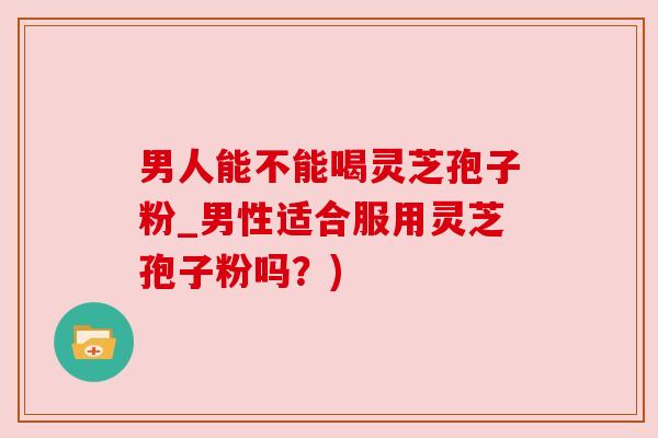 男人能不能喝灵芝孢子粉_男性适合服用灵芝孢子粉吗?)