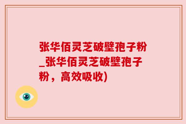 张华佰灵芝破壁孢子粉_张华佰灵芝破壁孢子粉，高效吸收)
