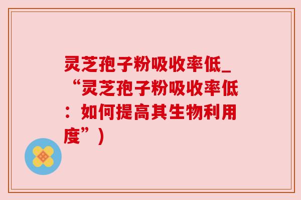 灵芝孢子粉吸收率低_“灵芝孢子粉吸收率低:如何提高其生物利用度”)