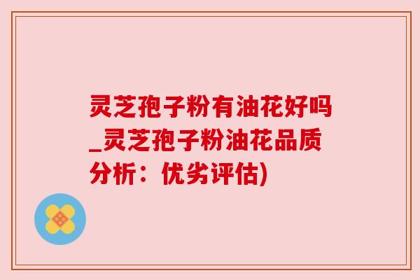 灵芝孢子粉有油花好吗_灵芝孢子粉油花品质分析：优劣评估)