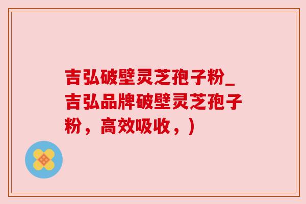 吉弘破壁灵芝孢子粉_吉弘品牌破壁灵芝孢子粉，高效吸收，)