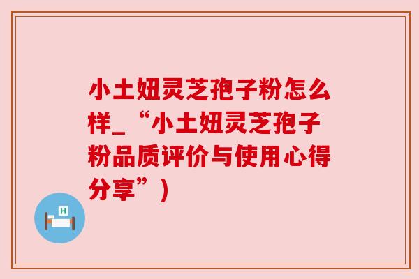小土妞灵芝孢子粉怎么样_“小土妞灵芝孢子粉品质评价与使用心得分享”)