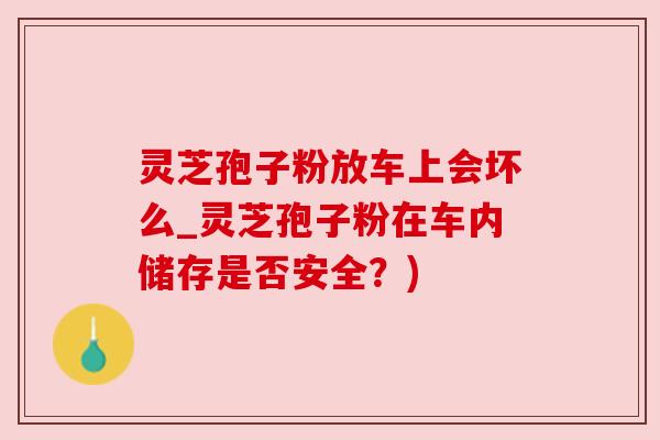 灵芝孢子粉放车上会坏么_灵芝孢子粉在车内储存是否安全?)