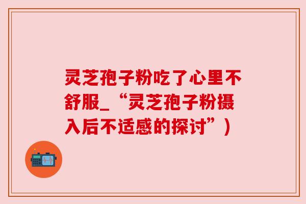 灵芝孢子粉吃了心里不舒服_“灵芝孢子粉摄入后不适感的探讨”)