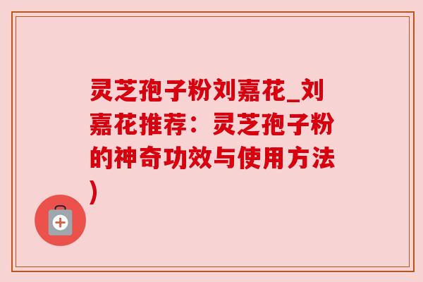 灵芝孢子粉刘嘉花_刘嘉花推荐:灵芝孢子粉的神奇功效与使用方法)