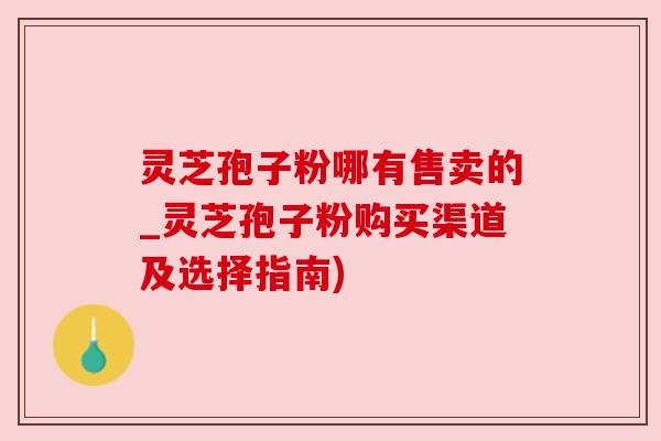 灵芝孢子粉哪有售卖的_灵芝孢子粉购买渠道及选择指南)