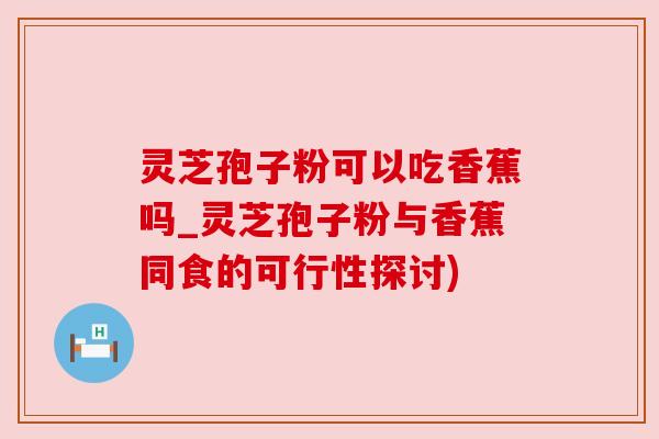 灵芝孢子粉可以吃香蕉吗_灵芝孢子粉与香蕉同食的可行性探讨)