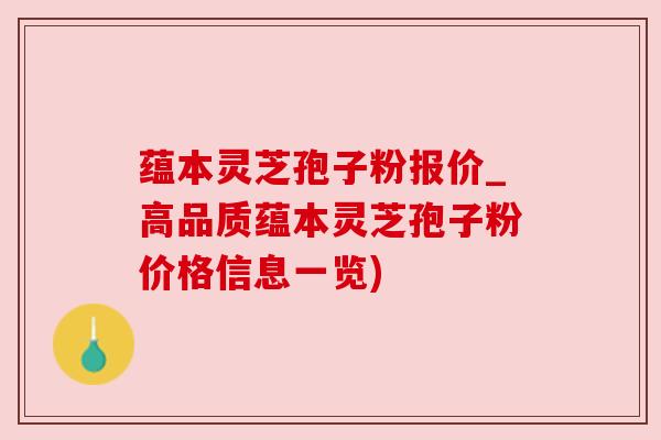 蕴本灵芝孢子粉报价_高品质蕴本灵芝孢子粉价格信息一览)