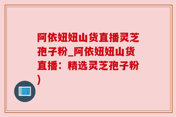 阿依妞妞山货直播灵芝孢子粉_阿依妞妞山货直播:精选灵芝孢子粉)