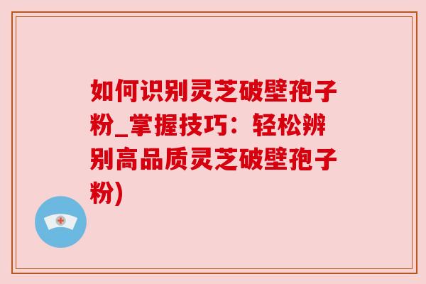 如何识别灵芝破壁孢子粉_掌握技巧:轻松辨别高品质灵芝破壁孢子粉)