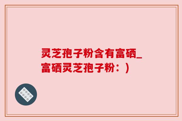 灵芝孢子粉含有富硒_富硒灵芝孢子粉：)
