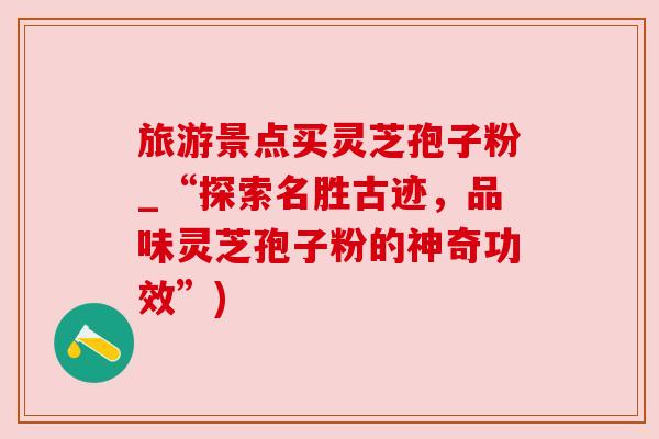 旅游景点买灵芝孢子粉_“探索名胜古迹，品味灵芝孢子粉的神奇功效”)
