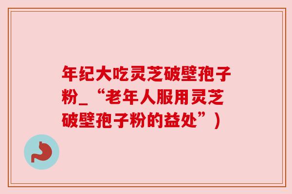 年纪大吃灵芝破壁孢子粉_“老年人服用灵芝破壁孢子粉的益处”)