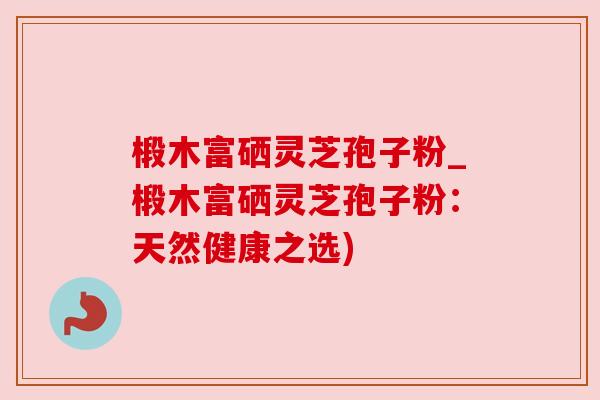 椴木富硒灵芝孢子粉_椴木富硒灵芝孢子粉:天然健康之选)