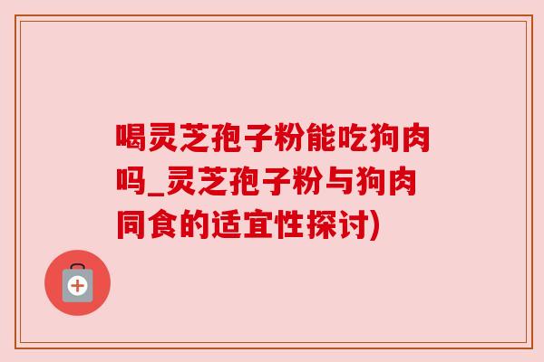 喝灵芝孢子粉能吃狗肉吗_灵芝孢子粉与狗肉同食的适宜性探讨)