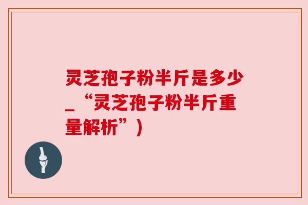 灵芝孢子粉半斤是多少_“灵芝孢子粉半斤重量解析”)