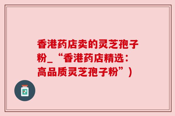 香港药店卖的灵芝孢子粉_“香港药店精选:高品质灵芝孢子粉”)