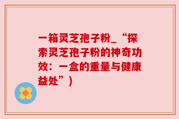 一箱灵芝孢子粉_“探索灵芝孢子粉的神奇功效：一盒的重量与健康益处”)