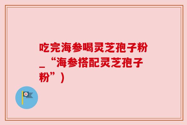 吃完海参喝灵芝孢子粉_“海参搭配灵芝孢子粉”)