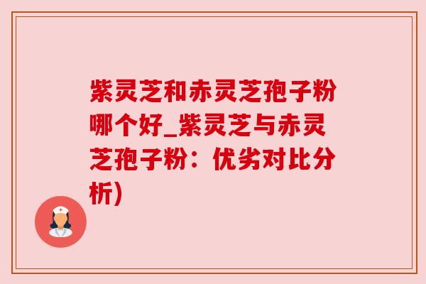 紫灵芝和赤灵芝孢子粉哪个好_紫灵芝与赤灵芝孢子粉:优劣对比分析)