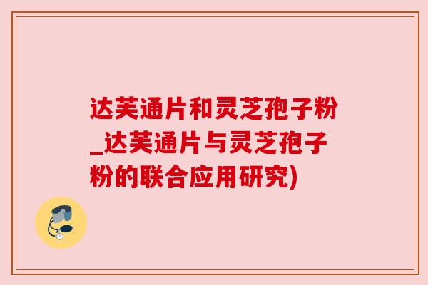达芙通片和灵芝孢子粉_达芙通片与灵芝孢子粉的联合应用研究)