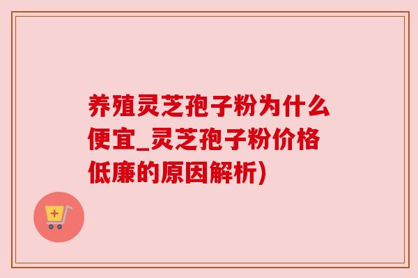 养殖灵芝孢子粉为什么便宜_灵芝孢子粉价格低廉的原因解析)