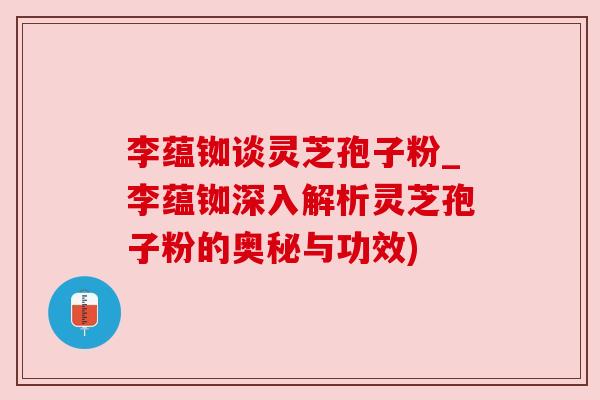 李蕴铷谈灵芝孢子粉_李蕴铷深入解析灵芝孢子粉的奥秘与功效)