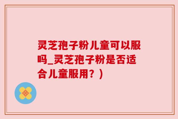 灵芝孢子粉儿童可以服吗_灵芝孢子粉是否适合儿童服用?)