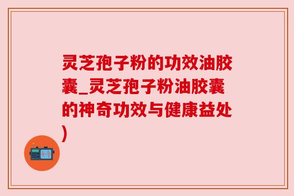 灵芝孢子粉的功效油胶囊_灵芝孢子粉油胶囊的神奇功效与健康益处)