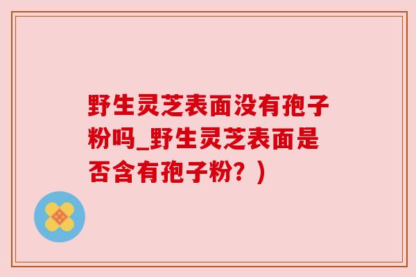 野生灵芝表面没有孢子粉吗_野生灵芝表面是否含有孢子粉？)