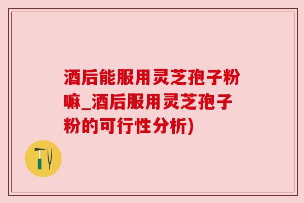 酒后能服用灵芝孢子粉嘛_酒后服用灵芝孢子粉的可行性分析)