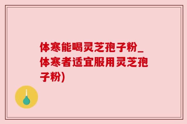 体寒能喝灵芝孢子粉_体寒者适宜服用灵芝孢子粉)