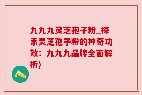九九九灵芝孢子粉_探索灵芝孢子粉的神奇功效:九九九品牌全面解析)
