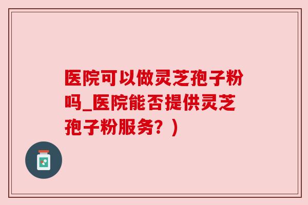 医院可以做灵芝孢子粉吗_医院能否提供灵芝孢子粉服务？)