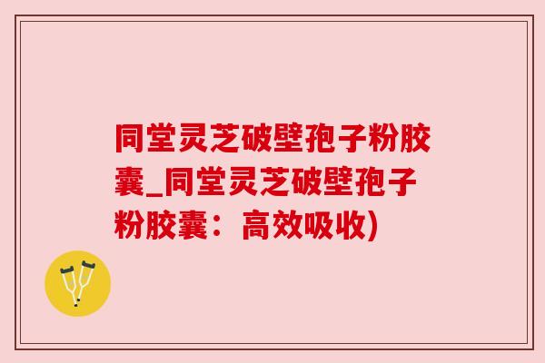 同堂灵芝破壁孢子粉胶囊_同堂灵芝破壁孢子粉胶囊：高效吸收)