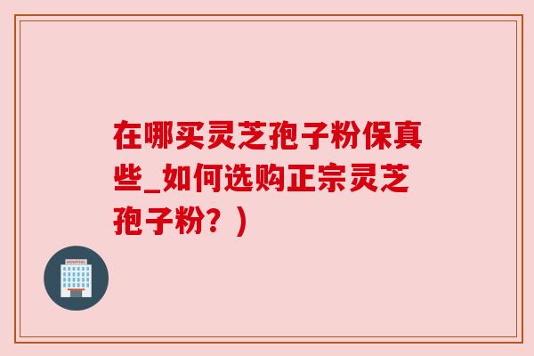在哪买灵芝孢子粉保真些_如何选购正宗灵芝孢子粉?)