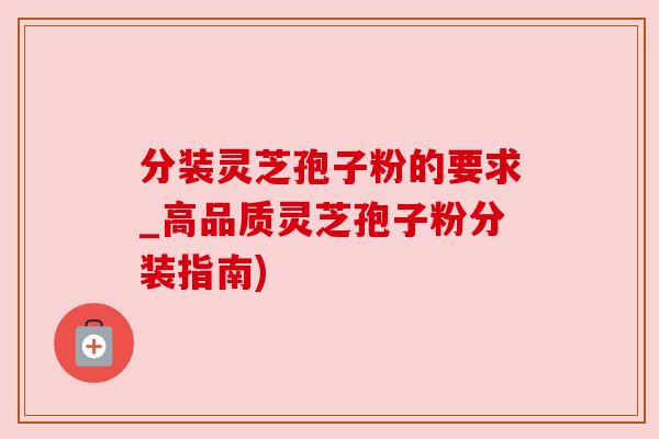 分装灵芝孢子粉的要求_高品质灵芝孢子粉分装指南)