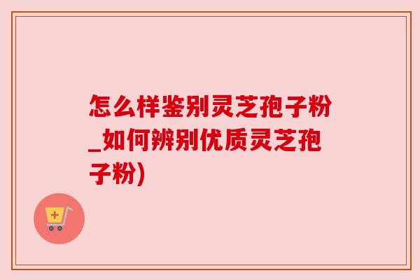 怎么样鉴别灵芝孢子粉_如何辨别优质灵芝孢子粉)