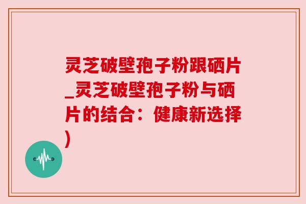 灵芝破壁孢子粉跟硒片_灵芝破壁孢子粉与硒片的结合:健康新选择)