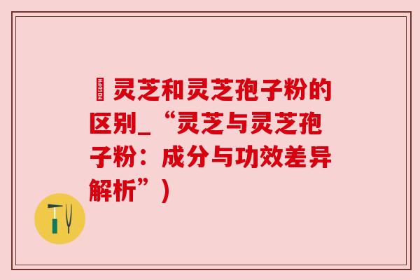 枦灵芝和灵芝孢子粉的区别_“灵芝与灵芝孢子粉：成分与功效差异解析”)