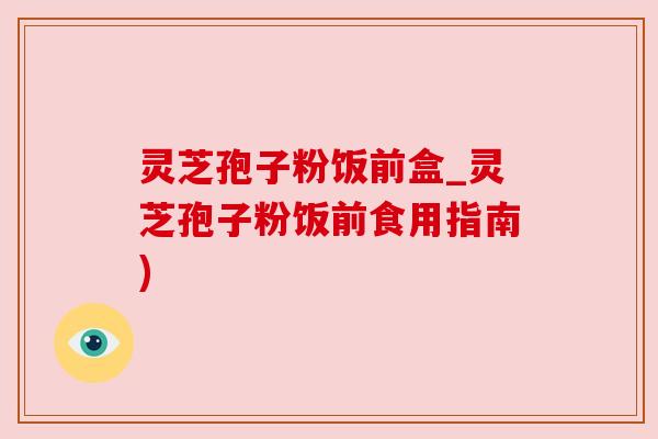 灵芝孢子粉饭前盒_灵芝孢子粉饭前食用指南)