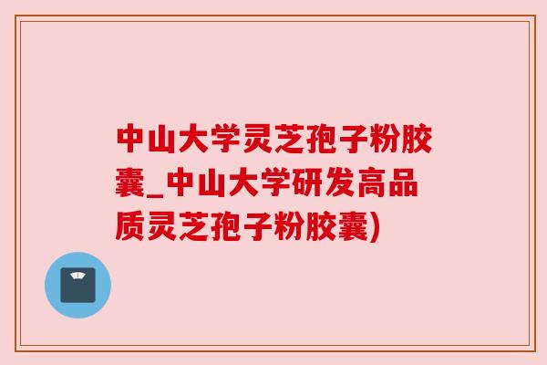 中山大学灵芝孢子粉胶囊_中山大学研发高品质灵芝孢子粉胶囊)