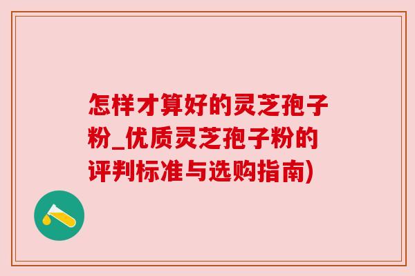 怎样才算好的灵芝孢子粉_优质灵芝孢子粉的评判标准与选购指南)