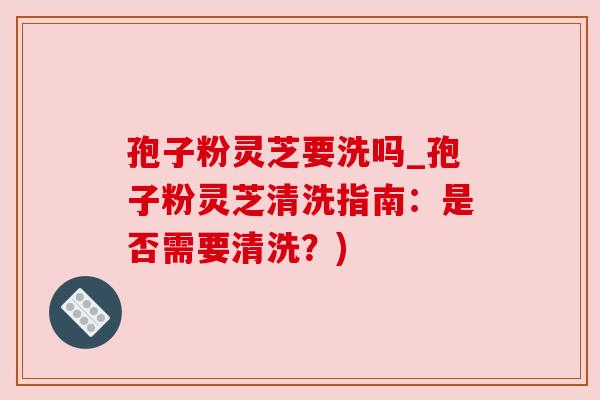 孢子粉灵芝要洗吗_孢子粉灵芝清洗指南：是否需要清洗？)