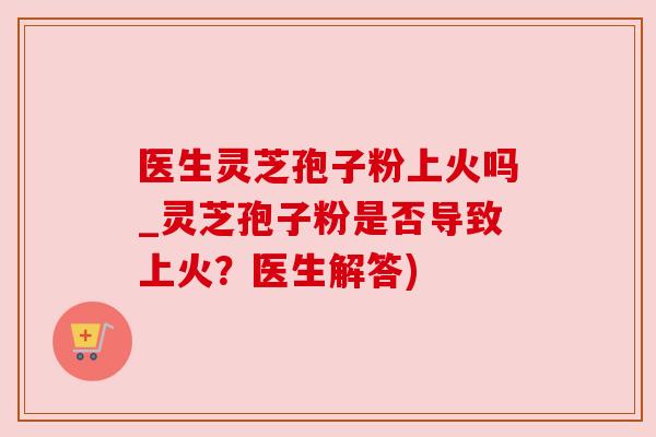 医生灵芝孢子粉上火吗_灵芝孢子粉是否导致上火?医生解答)